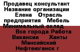 Продавец-консультант › Название организации ­ Елена › Отрасль предприятия ­ Мебель › Минимальный оклад ­ 20 000 - Все города Работа » Вакансии   . Ханты-Мансийский,Нефтеюганск г.